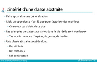 L’intérêt d’une classe abstraite
• Faire apparaître une généralisation
• Mais la super-classe n’est là que pour factoriser des membres
On ne veut pas d’objet de ce type
• Les exemples de classes abstraites dans la vie réelle sont nombreux
Java, avancé (examen 1Z0-804) alphorm.com™©
Taxonomie : les noms d’espèces, de genres, de familles …
• Une classe abstraite possède donc
Des attributs
Des méthodes
Des constructeurs
 