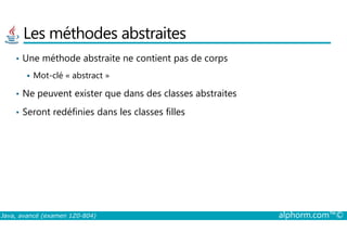 Les méthodes abstraites
• Une méthode abstraite ne contient pas de corps
Mot-clé « abstract »
• Ne peuvent exister que dans des classes abstraites
• Seront redéfinies dans les classes filles
Java, avancé (examen 1Z0-804) alphorm.com™©
 