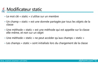 Modificateur static
• Le mot clé « static » s’utilise sur un membre
• Un champ « static » est une donnée partagée par tous les objets de la
classe
• Une méthode « static » est une méthode qui est appelée sur la classe
elle-même, et non sur un objet
Java, avancé (examen 1Z0-804) alphorm.com™©
• Une méthode « static » ne peut accéder qu’aux champs « static »
• Les champs « static » sont initialisés lors du chargement de la classe
 