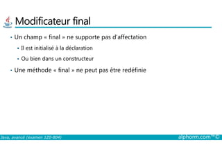 Modificateur final
• Un champ « final » ne supporte pas d’affectation
Il est initialisé à la déclaration
Ou bien dans un constructeur
• Une méthode « final » ne peut pas être redéfinie
Java, avancé (examen 1Z0-804) alphorm.com™©
 