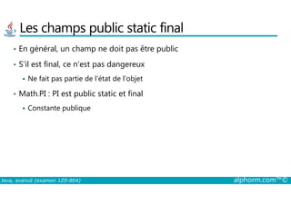Les champs public static final
• En général, un champ ne doit pas être public
• S’il est final, ce n’est pas dangereux
Ne fait pas partie de l’état de l’objet
• Math.PI : PI est public static et final
Java, avancé (examen 1Z0-804) alphorm.com™©
Constante publique
 