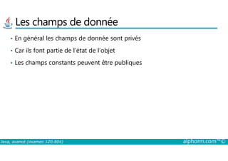 Les champs de donnée
• En général les champs de donnée sont privés
• Car ils font partie de l’état de l’objet
• Les champs constants peuvent être publiques
Java, avancé (examen 1Z0-804) alphorm.com™©
 