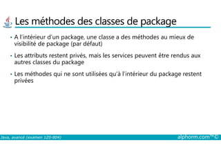 Les méthodes des classes de package
• A l’intérieur d’un package, une classe a des méthodes au mieux de
visibilité de package (par défaut)
• Les attributs restent privés, mais les services peuvent être rendus aux
autres classes du package
• Les méthodes qui ne sont utilisées qu’à l’intérieur du package restent
privées
Java, avancé (examen 1Z0-804) alphorm.com™©
privées
 