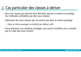 Cas particulier des classes à dériver
• Pour les classes qui doivent être dérivées, penser à mettre en protégé
les méthodes utilisables par des sous-classes
• Utile pour les sous-classes qui ne seront pas dans le même package
Dans le même package, la visibilité par défaut suffit
• Faire attention aux attributs protégés, qui seront modifiés sans contrôle
Java, avancé (examen 1Z0-804) alphorm.com™©
• Faire attention aux attributs protégés, qui seront modifiés sans contrôle
par le code des sous-classes
 