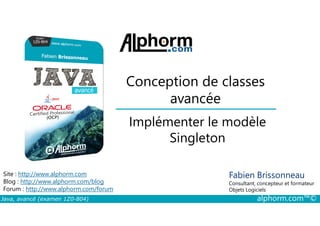 Conception de classes
avancée
Implémenter le modèle
Java, avancé (examen 1Z0-804) alphorm.com™©
Fabien Brissonneau
Consultant, concepteur et formateur
Objets Logiciels
Site : http://www.alphorm.com
Blog : http://www.alphorm.com/blog
Forum : http://www.alphorm.com/forum
Implémenter le modèle
Singleton
 