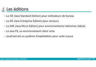 Les éditions
• La JSE (Java Standard Edition) pour ordinateurs de bureau
• La JEE (Java Entreprise Edition) pour serveurs
• La JME (Java Micro Edition) pour environnements mémoires réduits
• La Java FX, un environnement client riche
Java, avancé (examen 1Z0-804) alphorm.com™©
• JavaCard est un système d’exploitation pour carte à puce
 