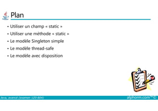Plan
• Utiliser un champ « static »
• Utiliser une méthode « static »
• Le modèle Singleton simple
• Le modèle thread-safe
• Le modèle avec disposition
Java, avancé (examen 1Z0-804) alphorm.com™©
• Le modèle avec disposition
 
