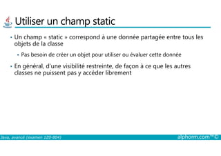 Utiliser un champ static
• Un champ « static » correspond à une donnée partagée entre tous les
objets de la classe
Pas besoin de créer un objet pour utiliser ou évaluer cette donnée
• En général, d’une visibilité restreinte, de façon à ce que les autres
classes ne puissent pas y accéder librement
Java, avancé (examen 1Z0-804) alphorm.com™©
 