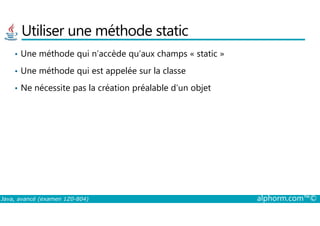 Utiliser une méthode static
• Une méthode qui n’accède qu’aux champs « static »
• Une méthode qui est appelée sur la classe
• Ne nécessite pas la création préalable d’un objet
Java, avancé (examen 1Z0-804) alphorm.com™©
 