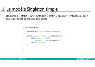 Le modèle Singleton simple
• Un champ « static », une méthode « static » qui créé l’instance ou bien
qui la retourne si elle est déjà créée
Java, avancé (examen 1Z0-804) alphorm.com™©
 