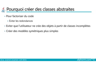 Pourquoi créer des classes abstraites
• Pour factoriser du code
Éviter les redondances
• Eviter que l’utilisateur ne crée des objets à partir de classes incomplètes
• Créer des modèles symétriques plus simples
Java, avancé (examen 1Z0-804) alphorm.com™©
 