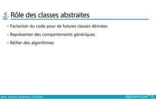 Rôle des classes abstraites
• Factoriser du code pour de futures classes dérivées
• Représenter des comportements génériques
• Réifier des algorithmes
Java, avancé (examen 1Z0-804) alphorm.com™©
 