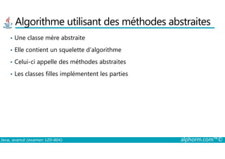 Algorithme utilisant des méthodes abstraites
• Une classe mère abstraite
• Elle contient un squelette d’algorithme
• Celui-ci appelle des méthodes abstraites
• Les classes filles implémentent les parties
Java, avancé (examen 1Z0-804) alphorm.com™©
 