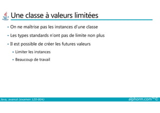 Une classe à valeurs limitées
• On ne maîtrise pas les instances d’une classe
• Les types standards n’ont pas de limite non plus
• Il est possible de créer les futures valeurs
Limiter les instances
Java, avancé (examen 1Z0-804) alphorm.com™©
Beaucoup de travail
 