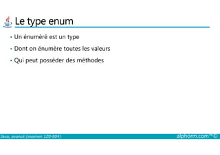 Le type enum
• Un énuméré est un type
• Dont on énumère toutes les valeurs
• Qui peut posséder des méthodes
Java, avancé (examen 1Z0-804) alphorm.com™©
 