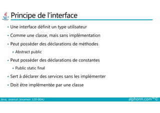 Principe de l’interface
• Une interface définit un type utilisateur
• Comme une classe, mais sans implémentation
• Peut posséder des déclarations de méthodes
Abstract public
Java, avancé (examen 1Z0-804) alphorm.com™©
• Peut posséder des déclarations de constantes
Public static final
• Sert à déclarer des services sans les implémenter
• Doit être implémentée par une classe
 
