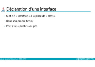 Déclaration d’une interface
• Mot clé « interface » à la place de « class »
• Dans son propre fichier
• Peut être « public » ou pas
Java, avancé (examen 1Z0-804) alphorm.com™©
 