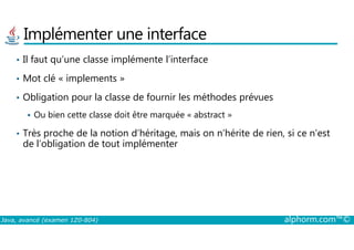 Implémenter une interface
• Il faut qu’une classe implémente l’interface
• Mot clé « implements »
• Obligation pour la classe de fournir les méthodes prévues
Ou bien cette classe doit être marquée « abstract »
Java, avancé (examen 1Z0-804) alphorm.com™©
• Très proche de la notion d’héritage, mais on n’hérite de rien, si ce n’est
de l’obligation de tout implémenter
 
