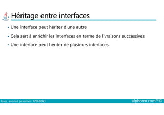 Héritage entre interfaces
• Une interface peut hériter d’une autre
• Cela sert à enrichir les interfaces en terme de livraisons successives
• Une interface peut hériter de plusieurs interfaces
Java, avancé (examen 1Z0-804) alphorm.com™©
 