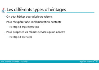 Les différents types d’héritages
• On peut hériter pour plusieurs raisons
• Pour récupérer une implémentation existante
Héritage d’implémentation
• Pour proposer les mêmes services qu’un ancêtre
Java, avancé (examen 1Z0-804) alphorm.com™©
Héritage d’interfaces
 