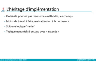 L’héritage d’implémentation
• On hérite pour ne pas recoder les méthodes, les champs
• Moins de travail à faire, mais attention à la pertinence
• Suit une logique ‘métier’
• Typiquement réalisé en Java avec « extends »
Java, avancé (examen 1Z0-804) alphorm.com™©
 