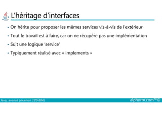 L’héritage d’interfaces
• On hérite pour proposer les mêmes services vis-à-vis de l’extérieur
• Tout le travail est à faire, car on ne récupère pas une implémentation
• Suit une logique ‘service’
• Typiquement réalisé avec « implements »
Java, avancé (examen 1Z0-804) alphorm.com™©
 