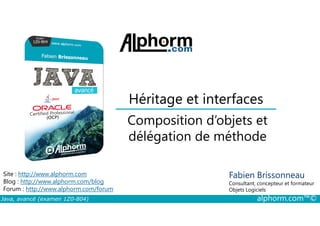 Héritage et interfaces
Composition d’objets et
Java, avancé (examen 1Z0-804) alphorm.com™©
Fabien Brissonneau
Consultant, concepteur et formateur
Objets Logiciels
Site : http://www.alphorm.com
Blog : http://www.alphorm.com/blog
Forum : http://www.alphorm.com/forum
Composition d’objets et
délégation de méthode
 