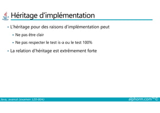 Héritage d’implémentation
• L’héritage pour des raisons d’implémentation peut
Ne pas être clair
Ne pas respecter le test is-a ou le test 100%
• La relation d’héritage est extrêmement forte
Java, avancé (examen 1Z0-804) alphorm.com™©
 