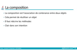 La composition
• La composition est l’association de contenance entre deux objets
• Cela permet de réutiliser un objet
• Il faut réécrire les méthodes
• Clair dans son intention
Java, avancé (examen 1Z0-804) alphorm.com™©
 