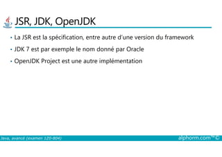 JSR, JDK, OpenJDK
• La JSR est la spécification, entre autre d’une version du framework
• JDK 7 est par exemple le nom donné par Oracle
• OpenJDK Project est une autre implémentation
Java, avancé (examen 1Z0-804) alphorm.com™©
 