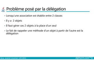 Problème posé par la délégation
• Lorsqu’une association est établie entre 2 classes
• Il y a 2 objets
• Il faut gérer ces 2 objets à la place d’un seul
• Le fait de rappeler une méthode d’un objet à partir de l’autre est la
délégation
Java, avancé (examen 1Z0-804) alphorm.com™©
délégation
 