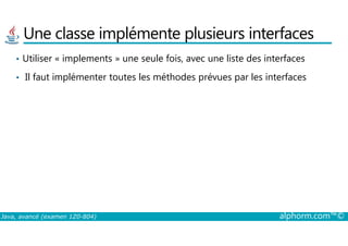 Une classe implémente plusieurs interfaces
• Utiliser « implements » une seule fois, avec une liste des interfaces
• Il faut implémenter toutes les méthodes prévues par les interfaces
Java, avancé (examen 1Z0-804) alphorm.com™©
 