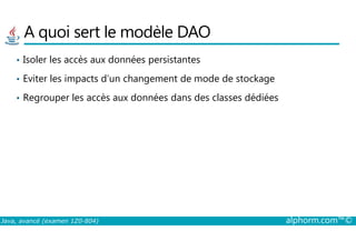 A quoi sert le modèle DAO
• Isoler les accès aux données persistantes
• Eviter les impacts d’un changement de mode de stockage
• Regrouper les accès aux données dans des classes dédiées
Java, avancé (examen 1Z0-804) alphorm.com™©
 