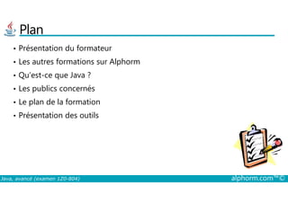 Plan
• Présentation du formateur
• Les autres formations sur Alphorm
• Qu’est-ce que Java ?
• Les publics concernés
• Le plan de la formation
Java, avancé (examen 1Z0-804) alphorm.com™©
• Le plan de la formation
• Présentation des outils
 