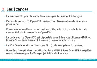 Les licences
• La licence GPL pour le code Java, mais pas totalement à l’origne
• Depuis la version 7, OpenJDK devient l’implémentation de référence
pour la JSR
• Pour qu’une implémentation soit certifiée, elle doit passée le test de
compatibilité et comparée à OpenJDK
Java, avancé (examen 1Z0-804) alphorm.com™©
• Le code source OpenJDK est diponible sour 2 licences : licence GNU, et
licence Sun’s Java Research License (travaux académiques)
• Le JDK Oracle et disponible sous BPL (code compilé uniquement)
• Pour être intégré dans des distributions GNU, il faut OpenJDK complété
éventuellement par IceTea (projet initial de RedHat)
 
