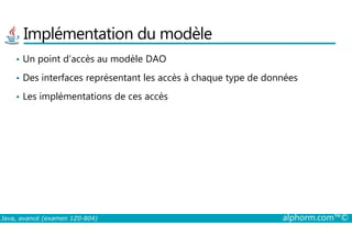 Implémentation du modèle
• Un point d’accès au modèle DAO
• Des interfaces représentant les accès à chaque type de données
• Les implémentations de ces accès
Java, avancé (examen 1Z0-804) alphorm.com™©
 