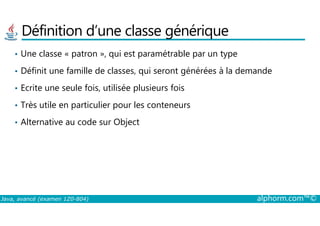 Définition d’une classe générique
• Une classe « patron », qui est paramétrable par un type
• Définit une famille de classes, qui seront générées à la demande
• Ecrite une seule fois, utilisée plusieurs fois
• Très utile en particulier pour les conteneurs
Java, avancé (examen 1Z0-804) alphorm.com™©
• Alternative au code sur Object
 