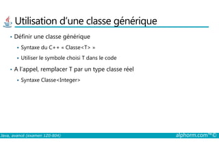 Utilisation d’une classe générique
• Définir une classe générique
Syntaxe du C++ « Classe<T> »
Utiliser le symbole choisi T dans le code
• A l’appel, remplacer T par un type classe réel
Syntaxe Classe<Integer>
Java, avancé (examen 1Z0-804) alphorm.com™©
Syntaxe Classe<Integer>
 