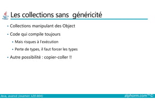 Les collections sans généricité
• Collections manipulant des Object
• Code qui compile toujours
Mais risques à l’exécution
Perte de types, il faut forcer les types
Autre possibilité : copier-coller !!
Java, avancé (examen 1Z0-804) alphorm.com™©
• Autre possibilité : copier-coller !!
 