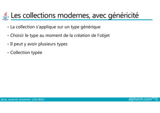 Les collections modernes, avec généricité
• La collection s’applique sur un type générique
• Choisir le type au moment de la création de l’objet
• Il peut y avoir plusieurs types
• Collection typée
Java, avancé (examen 1Z0-804) alphorm.com™©
 