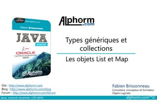 Types génériques et
collections
Les objets List et Map
Java, avancé (examen 1Z0-804) alphorm.com™©
Fabien Brissonneau
Consultant, concepteur et formateur
Objets Logiciels
Site : http://www.alphorm.com
Blog : http://www.alphorm.com/blog
Forum : http://www.alphorm.com/forum
Les objets List et Map
 