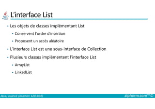 L’interface List
• Les objets de classes implémentant List
Conservent l’ordre d’insertion
Proposent un accès aléatoire
• L’interface List est une sous-interface de Collection
Plusieurs classes implémentent l’interface List
Java, avancé (examen 1Z0-804) alphorm.com™©
• Plusieurs classes implémentent l’interface List
ArrayList
LinkedList
 