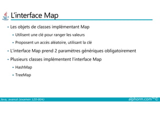 L’interface Map
• Les objets de classes implémentant Map
Utilisent une clé pour ranger les valeurs
Proposent un accès aléatoire, utilisant la clé
• L’interface Map prend 2 paramètres génériques obligatoirement
Plusieurs classes implémentent l’interface Map
Java, avancé (examen 1Z0-804) alphorm.com™©
• Plusieurs classes implémentent l’interface Map
HashMap
TreeMap
 