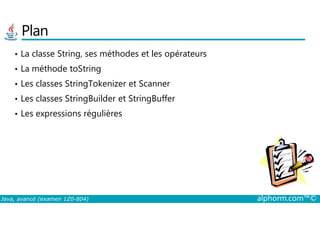 Plan
• La classe String, ses méthodes et les opérateurs
• La méthode toString
• Les classes StringTokenizer et Scanner
• Les classes StringBuilder et StringBuffer
• Les expressions régulières
Java, avancé (examen 1Z0-804) alphorm.com™©
• Les expressions régulières
 