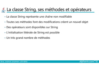 La classe String, ses méthodes et opérateurs
• La classe String représente une chaîne non modifiable
• Toutes ses méthodes font des modifications créent un nouvel objet
• Des opérateurs sont disponibles sur String
• L’initialisation littérale de String est possible
Java, avancé (examen 1Z0-804) alphorm.com™©
• Un très grand nombre de méthodes
 