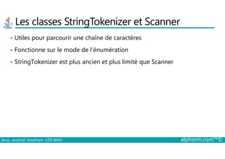 Les classes StringTokenizer et Scanner
• Utiles pour parcourir une chaîne de caractères
• Fonctionne sur le mode de l’énumération
• StringTokenizer est plus ancien et plus limité que Scanner
Java, avancé (examen 1Z0-804) alphorm.com™©
 