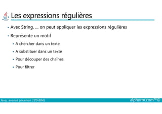 Les expressions régulières
• Avec String, … on peut appliquer les expressions régulières
• Représente un motif
A chercher dans un texte
A substituer dans un texte
Pour découper des chaînes
Java, avancé (examen 1Z0-804) alphorm.com™©
Pour découper des chaînes
Pour filtrer
 