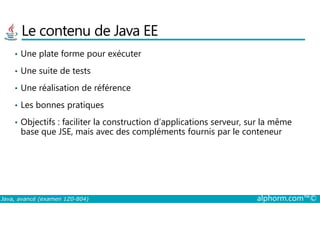 Le contenu de Java EE
• Une plate forme pour exécuter
• Une suite de tests
• Une réalisation de référence
• Les bonnes pratiques
Java, avancé (examen 1Z0-804) alphorm.com™©
• Objectifs : faciliter la construction d’applications serveur, sur la même
base que JSE, mais avec des compléments fournis par le conteneur
 