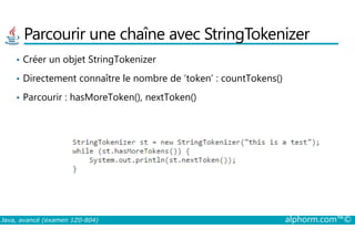 Parcourir une chaîne avec StringTokenizer
• Créer un objet StringTokenizer
• Directement connaître le nombre de ‘token’ : countTokens()
• Parcourir : hasMoreToken(), nextToken()
Java, avancé (examen 1Z0-804) alphorm.com™©
 