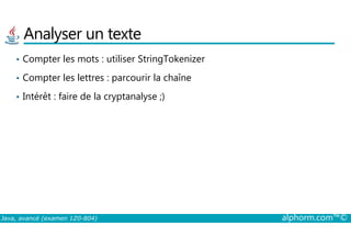 Analyser un texte
• Compter les mots : utiliser StringTokenizer
• Compter les lettres : parcourir la chaîne
• Intérêt : faire de la cryptanalyse ;)
Java, avancé (examen 1Z0-804) alphorm.com™©
 